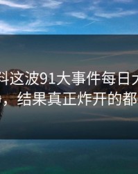 新91黑料这波91大事件每日大赛看着没动静，结果真正炸开的都在后面