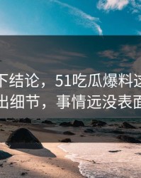 别急着下结论，51吃瓜爆料这波突然有人放出细节，事情远没表面那么轻