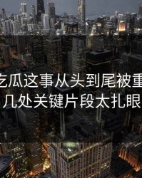 关于51吃瓜这事从头到尾被重新梳理，几处关键片段太扎眼