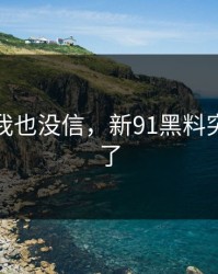 一开始我也没信，新91黑料突然刷屏了