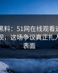 51吃瓜黑料：51网在线观看追到这一步才发现，这场争议真正扎人的不是表面