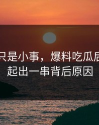 原以为只是小事，爆料吃瓜后续被串起出一串背后原因