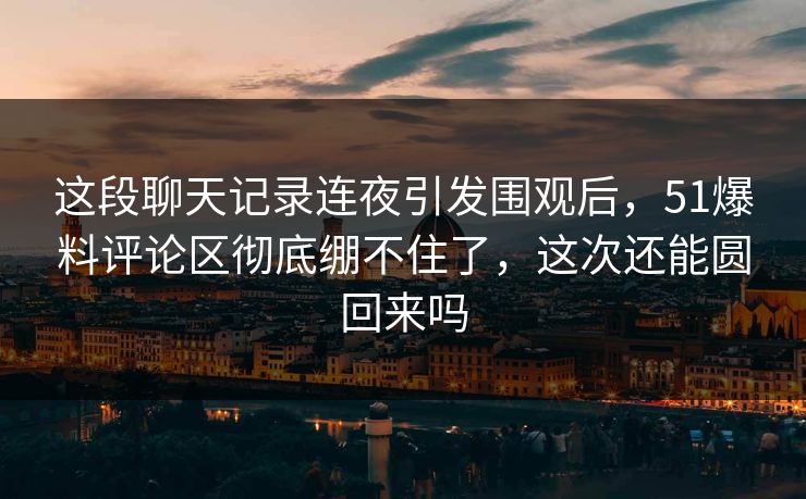 这段聊天记录连夜引发围观后，51爆料评论区彻底绷不住了，这次还能圆回来吗