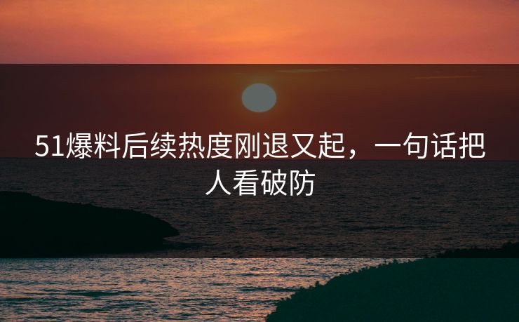 51爆料后续热度刚退又起，一句话把人看破防