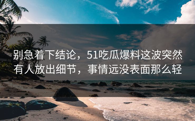 别急着下结论，51吃瓜爆料这波突然有人放出细节，事情远没表面那么轻