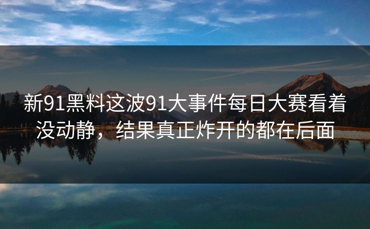 新91黑料这波91大事件每日大赛看着没动静，结果真正炸开的都在后面