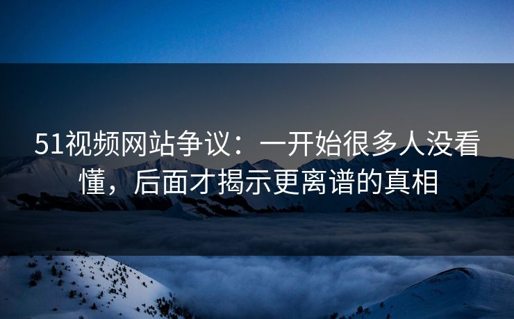 51视频网站争议：一开始很多人没看懂，后面才揭示更离谱的真相