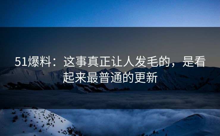 51爆料：这事真正让人发毛的，是看起来最普通的更新