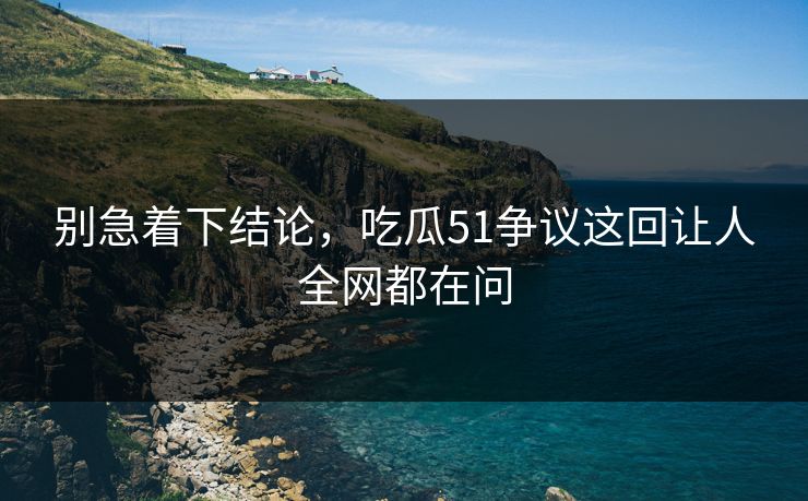 别急着下结论，吃瓜51争议这回让人全网都在问
