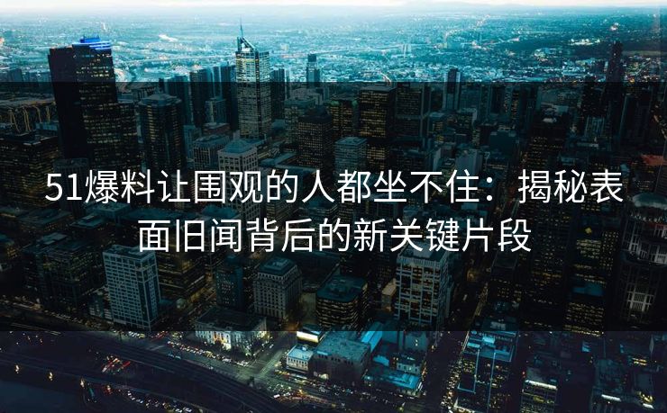 51爆料让围观的人都坐不住：揭秘表面旧闻背后的新关键片段