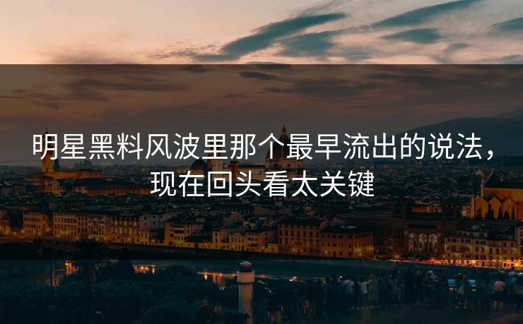 明星黑料风波里那个最早流出的说法，现在回头看太关键