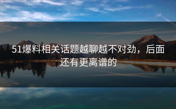 51爆料相关话题越聊越不对劲，后面还有更离谱的