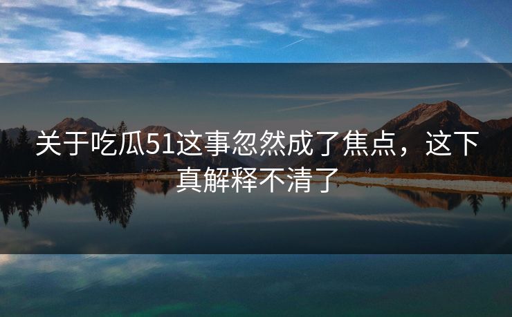 关于吃瓜51这事忽然成了焦点，这下真解释不清了