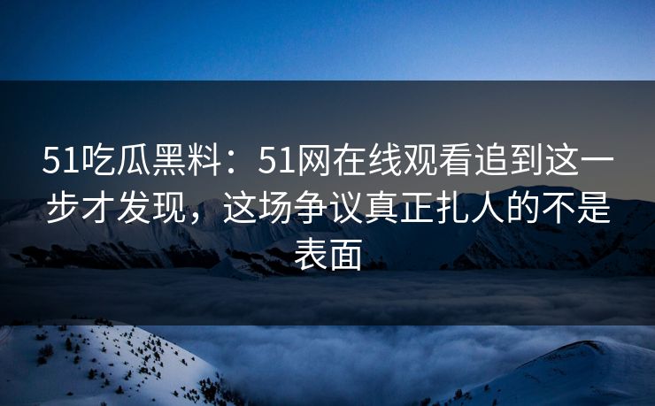 51吃瓜黑料：51网在线观看追到这一步才发现，这场争议真正扎人的不是表面