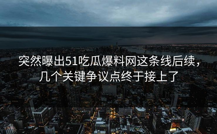 突然曝出51吃瓜爆料网这条线后续，几个关键争议点终于接上了