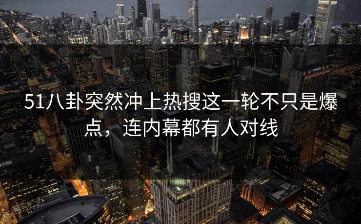 51八卦突然冲上热搜这一轮不只是爆点，连内幕都有人对线