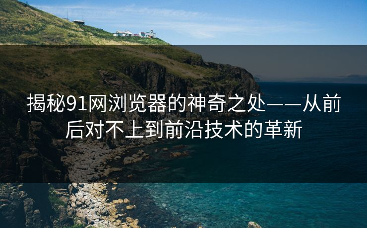 揭秘91网浏览器的神奇之处——从前后对不上到前沿技术的革新