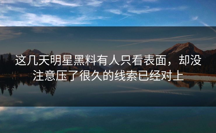 这几天明星黑料有人只看表面，却没注意压了很久的线索已经对上