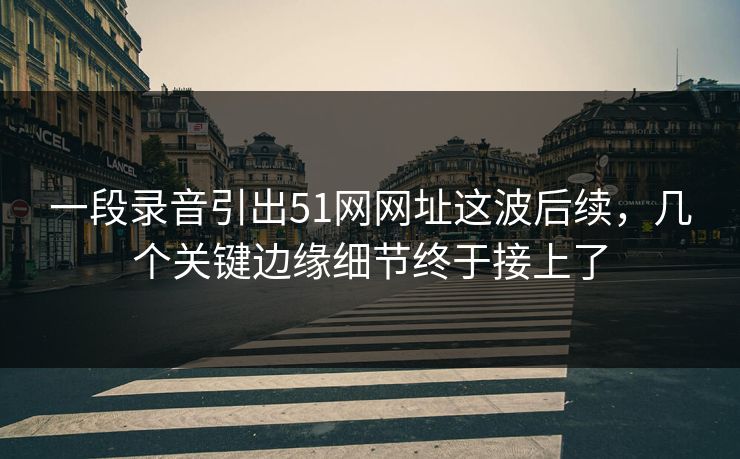 一段录音引出51网网址这波后续，几个关键边缘细节终于接上了