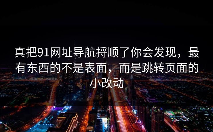 真把91网址导航捋顺了你会发现,最有东西的不是表面,而是跳转页面的小改动 真把91网址导航捋顺了你会发现,最有东西的不是表面,而是跳转页面的小改动