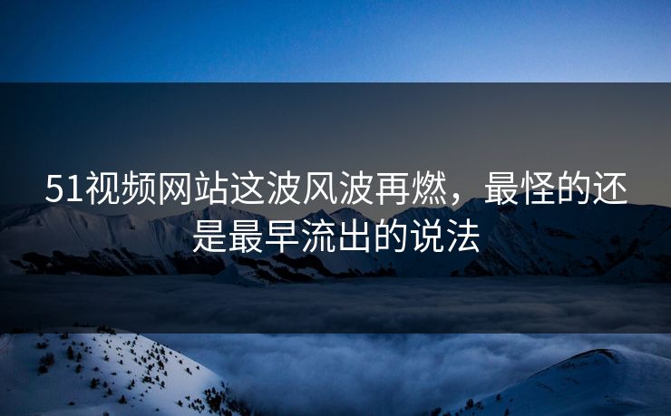 51视频网站这波风波再燃，最怪的还是最早流出的说法