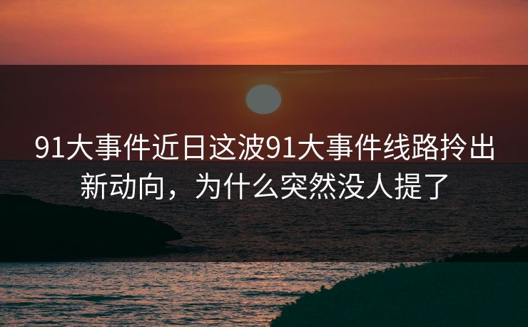 91大事件近日这波91大事件线路拎出新动向，为什么突然没人提了