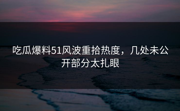 吃瓜爆料51风波重拾热度，几处未公开部分太扎眼