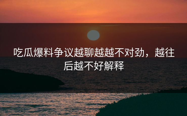吃瓜爆料争议越聊越越不对劲，越往后越不好解释