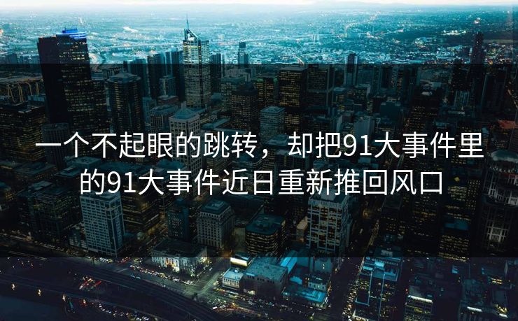 一个不起眼的跳转，却把91大事件里的91大事件近日重新推回风口