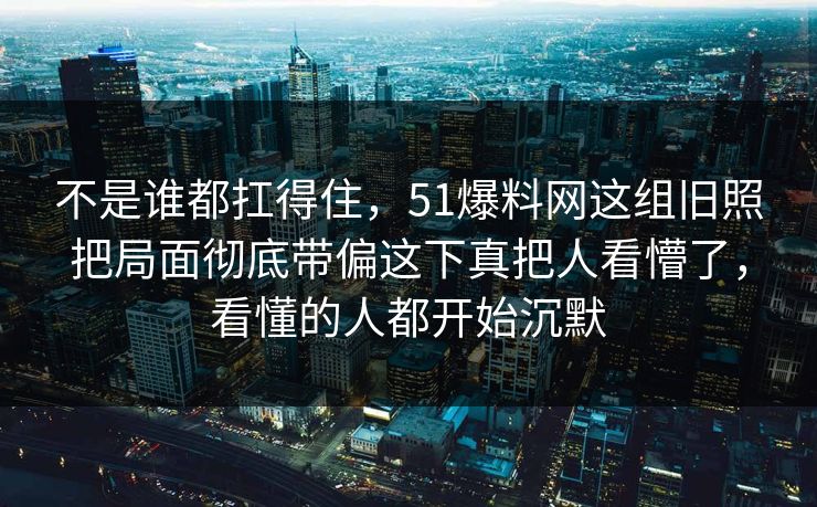 不是谁都扛得住，51爆料网这组旧照把局面彻底带偏这下真把人看懵了，看懂的人都开始沉默