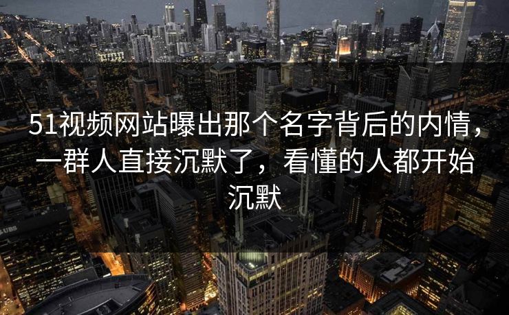 51视频网站曝出那个名字背后的内情，一群人直接沉默了，看懂的人都开始沉默