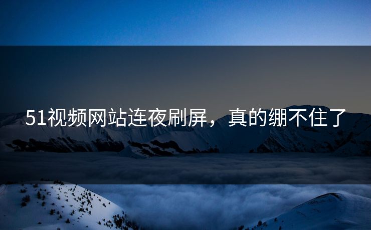 51视频网站连夜刷屏，真的绷不住了