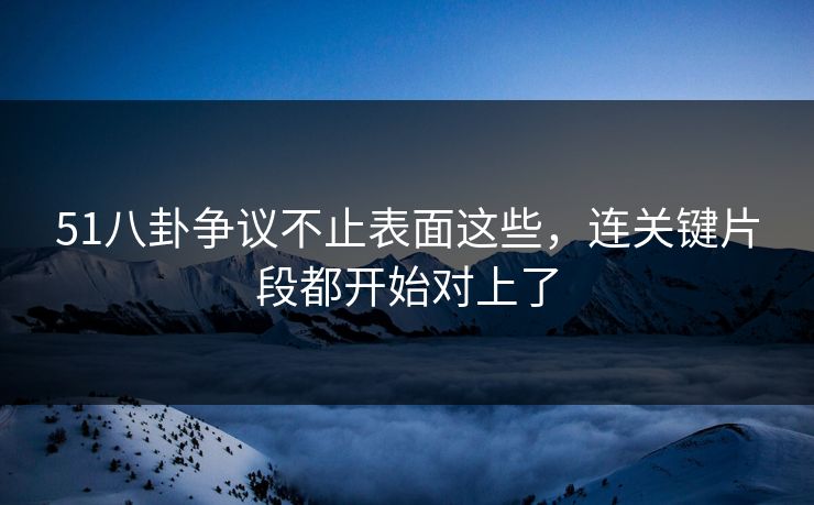51八卦争议不止表面这些，连关键片段都开始对上了