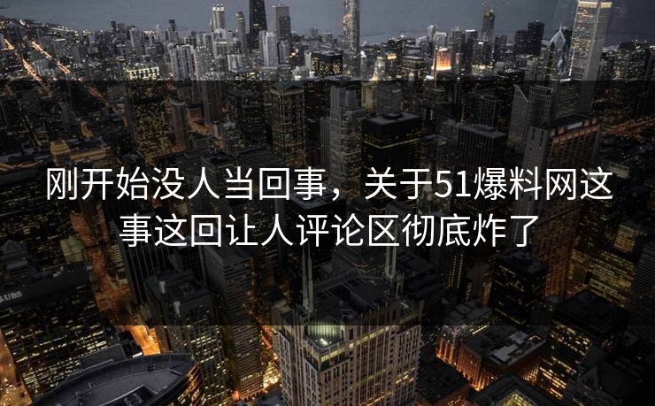 刚开始没人当回事，关于51爆料网这事这回让人评论区彻底炸了