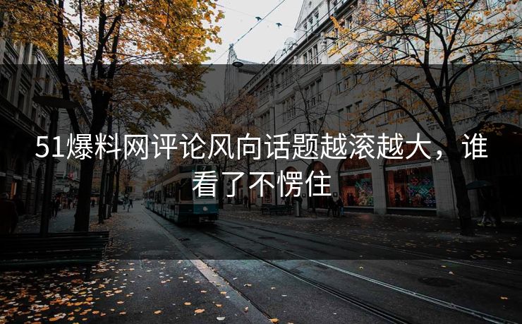 51爆料网评论风向话题越滚越大，谁看了不愣住