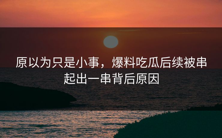 原以为只是小事，爆料吃瓜后续被串起出一串背后原因
