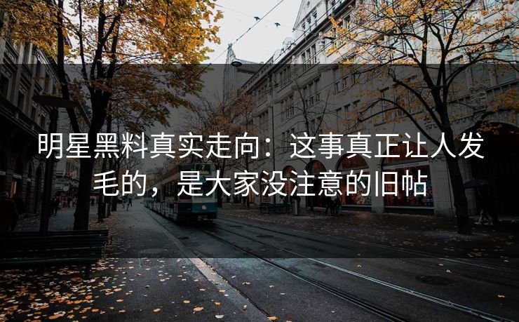 明星黑料真实走向：这事真正让人发毛的，是大家没注意的旧帖
