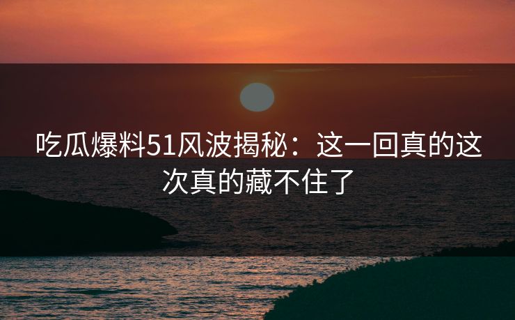 吃瓜爆料51风波揭秘：这一回真的这次真的藏不住了
