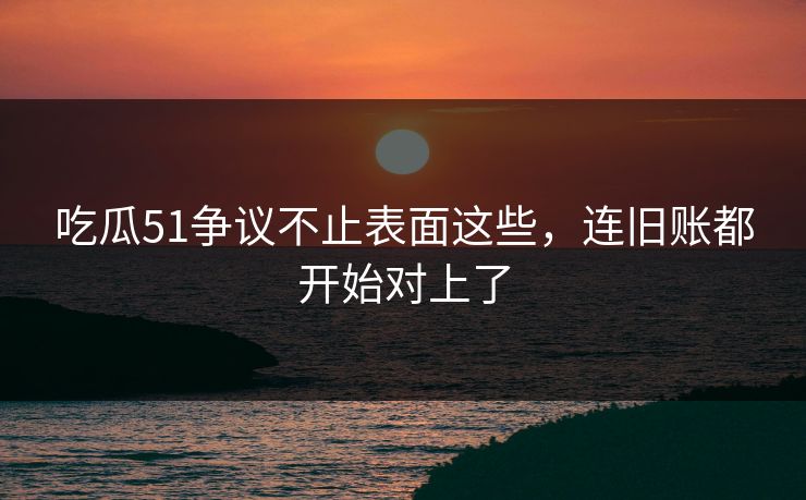 吃瓜51争议不止表面这些，连旧账都开始对上了