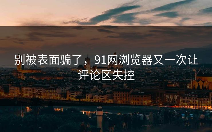 别被表面骗了，91网浏览器又一次让评论区失控