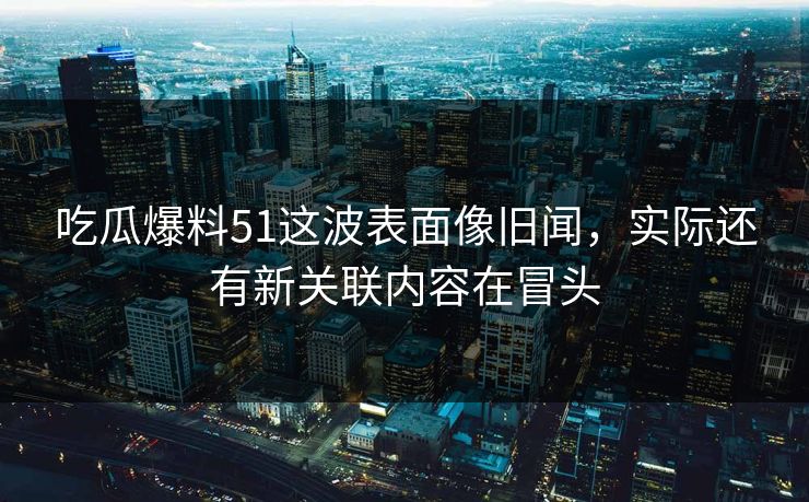 吃瓜爆料51这波表面像旧闻，实际还有新关联内容在冒头