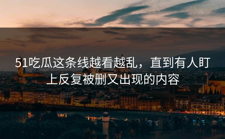 51吃瓜这条线越看越乱，直到有人盯上反复被删又出现的内容