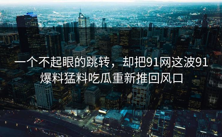 一个不起眼的跳转，却把91网这波91爆料猛料吃瓜重新推回风口