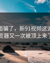 别被表面骗了，新91视频这波91网浏览器又一次被顶上来了