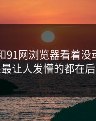 91爆料和91网浏览器看着没动静，结果最让人发懵的都在后面