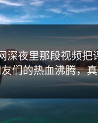 51爆料网深夜里那段视频把评论区点燃，网友们的热血沸腾，真情流露