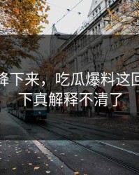热度刚降下来，吃瓜爆料这回让人这下真解释不清了