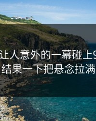 今天最让人意外的一幕碰上91爆料，结果一下把悬念拉满