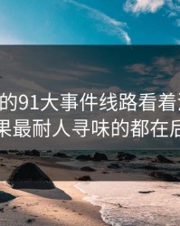 91网里的91大事件线路看着没动静，结果最耐人寻味的都在后面