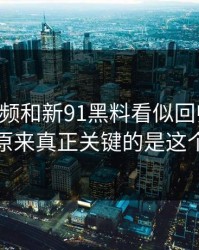 新91视频和新91黑料看似回归平静，原来真正关键的是这个